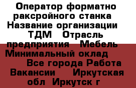 Оператор форматно-раксройного станка › Название организации ­ ТДМ › Отрасль предприятия ­ Мебель › Минимальный оклад ­ 40 000 - Все города Работа » Вакансии   . Иркутская обл.,Иркутск г.